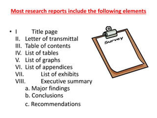 Most research reports include the following elements
• I Title page
II. Letter of transmittal
III. Table of contents
IV. List of tables
V. List of graphs
VI. List of appendices
VII. List of exhibits
VIII. Executive summary
a. Major findings
b. Conclusions
c. Recommendations
 