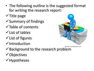 • The following outline is the suggested format
for writing the research report:
✓Title page
✓Summary of findings
✓Table of contents
✓List of tables
✓List of figures
✓Introduction
✓Background to the research problem
✓Objectives
✓Hypotheses
 