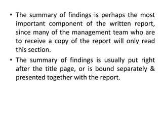 • The summary of findings is perhaps the most
important component of the written report,
since many of the management team who are
to receive a copy of the report will only read
this section.
• The summary of findings is usually put right
after the title page, or is bound separately &
presented together with the report.
 