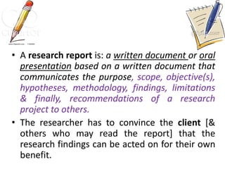 • A research report is: a written document or oral
presentation based on a written document that
communicates the purpose, scope, objective(s),
hypotheses, methodology, findings, limitations
& finally, recommendations of a research
project to others.
• The researcher has to convince the client [&
others who may read the report] that the
research findings can be acted on for their own
benefit.
 