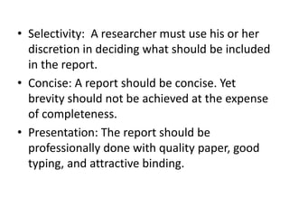 • Selectivity: A researcher must use his or her
discretion in deciding what should be included
in the report.
• Concise: A report should be concise. Yet
brevity should not be achieved at the expense
of completeness.
• Presentation: The report should be
professionally done with quality paper, good
typing, and attractive binding.
 