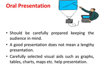Oral Presentation
• Should be carefully prepared keeping the
audience in mind.
• A good presentation does not mean a lengthy
presentation.
• Carefully selected visual aids such as graphs,
tables, charts, maps etc. help presentation.
 