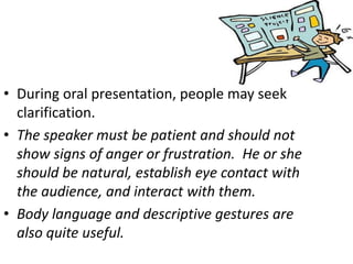 • During oral presentation, people may seek
clarification.
• The speaker must be patient and should not
show signs of anger or frustration. He or she
should be natural, establish eye contact with
the audience, and interact with them.
• Body language and descriptive gestures are
also quite useful.
 