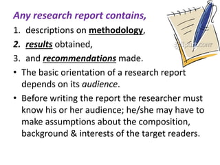 Any research report contains,
1. descriptions on methodology,
2. results obtained,
3. and recommendations made.
• The basic orientation of a research report
depends on its audience.
• Before writing the report the researcher must
know his or her audience; he/she may have to
make assumptions about the composition,
background & interests of the target readers.
 