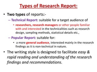 Types of Research Report:
• Two types of reports:-
– Technical Report: suitable for a target audience of
• researchers, research managers or other people familiar
with and interested in the technicalities such as research
design, sampling methods, statistical details etc.,
– Popular Report: suitable for:
• a more general audience, interested mainly in the research
findings as it is non-technical in nature.
• The writing style is designed to facilitate easy &
rapid reading and understanding of the research
findings and recommendations.
 