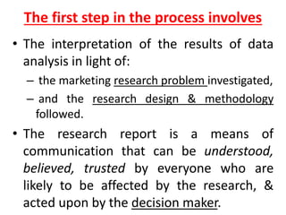 The first step in the process involves
• The interpretation of the results of data
analysis in light of:
– the marketing research problem investigated,
– and the research design & methodology
followed.
• The research report is a means of
communication that can be understood,
believed, trusted by everyone who are
likely to be affected by the research, &
acted upon by the decision maker.
 
