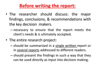 Before writing the report:
• The researcher should discuss: the major
findings, conclusions, & recommendations with
the key decision makers.
– necessary to ensure that the report meets the
client's needs & is ultimately accepted.
• The entire research project:
– should be summarized in a single written report or
in several reports addressed to different readers.
– should present the findings in such a way that they
can be used directly as input into decision making.
 