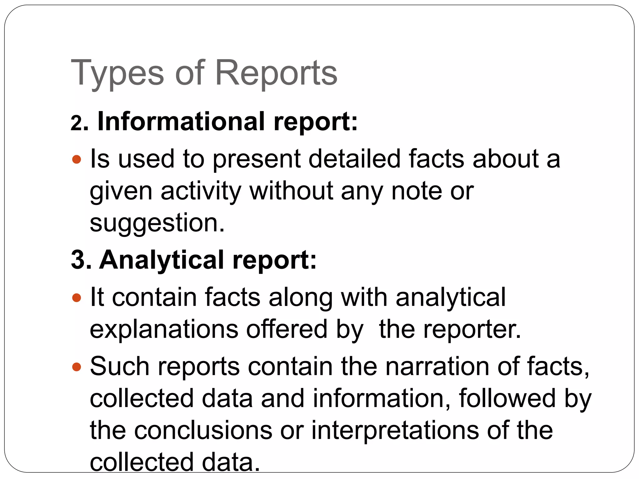 Types of Reports
2. Informational report:
 Is used to present detailed facts about a
given activity without any note or
suggestion.
3. Analytical report:
 It contain facts along with analytical
explanations offered by the reporter.
 Such reports contain the narration of facts,
collected data and information, followed by
the conclusions or interpretations of the
collected data.
 
