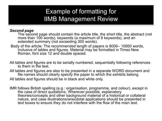Example of formatting for
IIMB Management Review
Second page
The second page should contain the article title, the short title, the abstract (not
more than 100 words), keywords (a maximum of 8 keywords), and an
extended summary (not exceeding 300 words).
Body of the article: The recommended length of papers is 8000– 10000 words,
inclusive of tables and figures. Material may be formatted in Times New
Roman, font size 12 and double spaced.
All tables and figures are to be serially numbered, sequentially following references
to them in the text.
All tables and figures are also to be presented in a separate WORD document and
file names should clearly specify the paper to which the exhibits belong.
All tables and figures should be in black and white only.
IMR follows British spelling (e.g.: organisation, programme, and colour), except in
the case of direct quotations. Wherever possible, explanatory
theories/concepts and other background material of a historical or collateral
nature, and case illustrations/anecdotal applications should be presented in
text boxes to ensure they do not interfere with the flow of the main text.

 