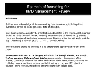 Example of formatting for
IIMB Management Review
References

Authors must acknowledge all the sources they have drawn upon, including direct
quotations, as well as ideas, concepts, data, and exhibits.
Only those references cited in the main text should be listed in the reference list. Sources
should be stated briefly in the text, following the author-date convention of by the last
name and the date of publication, in parentheses. Citations within the text would read, for
e.g. ‘ According to Pawlak, (1991) … ‘ or ‘… ( awlak, 1991) ‘.
P
These citations should be amplified in a list of references appearing at the end of the
paper.
The reference list should be in alphabetical and chronological order, and should
include complete bibliographical details, as appropriate— the name(s) of the
author(s), year of publication, title of the article/book, name of the journal, details of the
publisher, volume and issue number, and individual page numbers, URL of online
sources (online journals, magazines, or newspapers) with access date.

 
