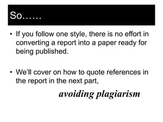 So……
• If you follow one style, there is no effort in
converting a report into a paper ready for
being published.

• We‘ll cover on how to quote references in
the report in the next part,

avoiding plagiarism

 