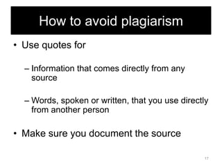 How to avoid plagiarism
• Use quotes for
– Information that comes directly from any
source
– Words, spoken or written, that you use directly
from another person

• Make sure you document the source
17

 