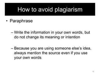 How to avoid plagiarism
• Paraphrase
– Write the information in your own words, but
do not change its meaning or intention
– Because you are using someone else‘s idea,
always mention the source even if you use
your own words

18

 