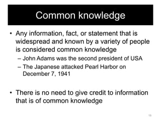 Common knowledge
• Any information, fact, or statement that is
widespread and known by a variety of people
is considered common knowledge
– John Adams was the second president of USA
– The Japanese attacked Pearl Harbor on
December 7, 1941

• There is no need to give credit to information
that is of common knowledge
19

 