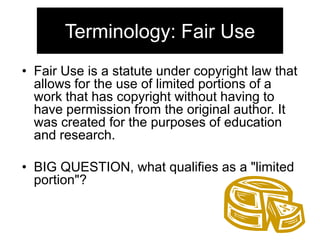 Terminology: Fair Use
• Fair Use is a statute under copyright law that
allows for the use of limited portions of a
work that has copyright without having to
have permission from the original author. It
was created for the purposes of education
and research.
• BIG QUESTION, what qualifies as a "limited
portion"?

 
