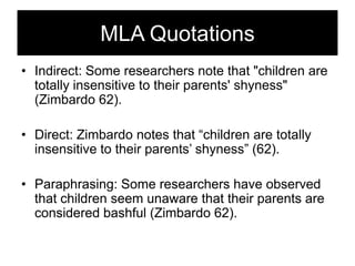MLA Quotations
• Indirect: Some researchers note that "children are
totally insensitive to their parents' shyness"
(Zimbardo 62).
• Direct: Zimbardo notes that ―children are totally
insensitive to their parents‘ shyness‖ (62).
• Paraphrasing: Some researchers have observed
that children seem unaware that their parents are
considered bashful (Zimbardo 62).

 
