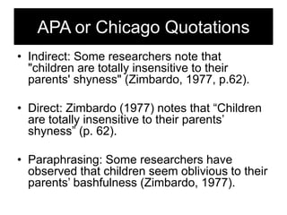 APA or Chicago Quotations
• Indirect: Some researchers note that
"children are totally insensitive to their
parents' shyness" (Zimbardo, 1977, p.62).
• Direct: Zimbardo (1977) notes that ―Children
are totally insensitive to their parents‘
shyness‖ (p. 62).
• Paraphrasing: Some researchers have
observed that children seem oblivious to their
parents‘ bashfulness (Zimbardo, 1977).

 