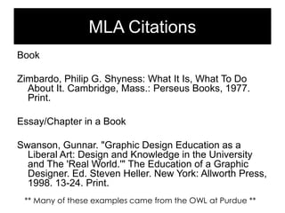MLA Citations
Book
Zimbardo, Philip G. Shyness: What It Is, What To Do
About It. Cambridge, Mass.: Perseus Books, 1977.
Print.

Essay/Chapter in a Book
Swanson, Gunnar. "Graphic Design Education as a
Liberal Art: Design and Knowledge in the University
and The 'Real World.'" The Education of a Graphic
Designer. Ed. Steven Heller. New York: Allworth Press,
1998. 13-24. Print.
** Many of these examples came from the OWL at Purdue **

 