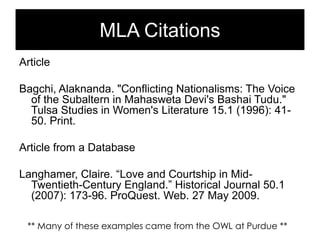 MLA Citations
Article
Bagchi, Alaknanda. "Conflicting Nationalisms: The Voice
of the Subaltern in Mahasweta Devi's Bashai Tudu."
Tulsa Studies in Women's Literature 15.1 (1996): 4150. Print.
Article from a Database
Langhamer, Claire. ―Love and Courtship in MidTwentieth-Century England.‖ Historical Journal 50.1
(2007): 173-96. ProQuest. Web. 27 May 2009.
** Many of these examples came from the OWL at Purdue **

 