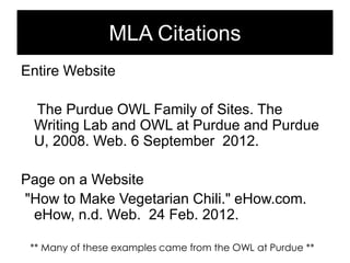 MLA Citations
Entire Website
The Purdue OWL Family of Sites. The
Writing Lab and OWL at Purdue and Purdue
U, 2008. Web. 6 September 2012.
Page on a Website
"How to Make Vegetarian Chili." eHow.com.
eHow, n.d. Web. 24 Feb. 2012.
** Many of these examples came from the OWL at Purdue **

 