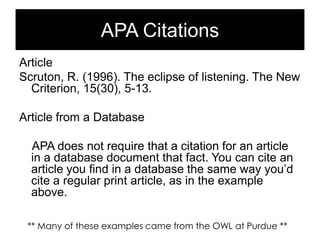 APA Citations
Article
Scruton, R. (1996). The eclipse of listening. The New
Criterion, 15(30), 5-13.
Article from a Database
APA does not require that a citation for an article
in a database document that fact. You can cite an
article you find in a database the same way you‘d
cite a regular print article, as in the example
above.
** Many of these examples came from the OWL at Purdue **

 