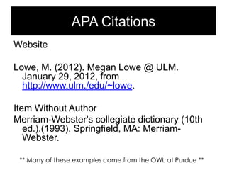 APA Citations
Website
Lowe, M. (2012). Megan Lowe @ ULM.
January 29, 2012, from
http://www.ulm./edu/~lowe.
Item Without Author
Merriam-Webster's collegiate dictionary (10th
ed.).(1993). Springfield, MA: MerriamWebster.
** Many of these examples came from the OWL at Purdue **

 