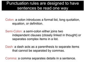 Punctuation rules are designed to have
sentences be read one way
Colon: a colon introduces a formal list, long quotation,
equation, or definition.
Semi-Colon: a semi-colon either joins two
independent clauses (closely linked in thought) or
separates complex items in a list.
Dash: a dash acts as a parenthesis to separate items
that cannot be separated by commas.

Comma: a comma separates details in a sentence.

 