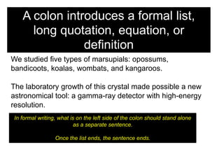 A colon introduces a formal list,
long quotation, equation, or
definition
We studied five types of marsupials: opossums,
bandicoots, koalas, wombats, and kangaroos.
The laboratory growth of this crystal made possible a new
astronomical tool: a gamma-ray detector with high-energy
resolution.
In formal writing, what is on the left side of the colon should stand alone
as a separate sentence.
Once the list ends, the sentence ends.

 