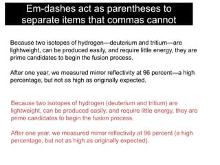 Em-dashes act as parentheses to
separate items that commas cannot
Because two isotopes of hydrogen—deuterium and tritium—are
lightweight, can be produced easily, and require little energy, they are
prime candidates to begin the fusion process.
After one year, we measured mirror reflectivity at 96 percent—a high
percentage, but not as high as originally expected.

Because two isotopes of hydrogen (deuterium and tritium) are
lightweight, can be produced easily, and require little energy, they are
prime candidates to begin the fusion process.

After one year, we measured mirror reflectivity at 96 percent (a high
percentage, but not as high as originally expected).

 