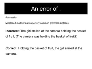 An error of ,
Possession

Misplaced modifiers are also very common grammar mistakes:

Incorrect: The girl smiled at the camera holding the basket
of fruit. (The camera was holding the basket of fruit?)

Correct: Holding the basket of fruit, the girl smiled at the
camera.

 