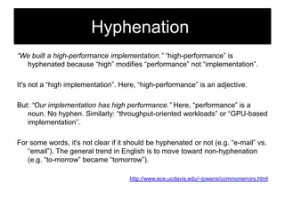 Hyphenation
“We built a high-performance implementation.” ―high-performance‖ is
hyphenated because ―high‖ modifies ―performance‖ not ―implementation‖.
It's not a ―high implementation‖. Here, ―high-performance‖ is an adjective.
But: “Our implementation has high performance.” Here, ―performance‖ is a
noun. No hyphen. Similarly: ―throughput-oriented workloads‖ or ―GPU-based
implementation‖.
For some words, it's not clear if it should be hyphenated or not (e.g. ―e-mail‖ vs.
―email‖). The general trend in English is to move toward non-hyphenation
(e.g. ―to-morrow‖ became ―tomorrow‖).
http://www.ece.ucdavis.edu/~jowens/commonerrors.html

 
