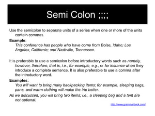 Semi Colon ;;;;
Use the semicolon to separate units of a series when one or more of the units
contain commas.
Example:
This conference has people who have come from Boise, Idaho; Los
Angeles, California; and Nashville, Tennessee.
It is preferable to use a semicolon before introductory words such as namely,
however, therefore, that is, i.e., for example, e.g., or for instance when they
introduce a complete sentence. It is also preferable to use a comma after
the introductory word.
Examples:
You will want to bring many backpacking items; for example, sleeping bags,
pans, and warm clothing will make the trip better.
As we discussed, you will bring two items; i.e., a sleeping bag and a tent are
not optional.
http://www.grammarbook.com/

 