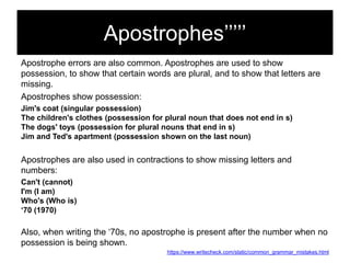 Apostrophes‘‘‘‘‘
Apostrophe errors are also common. Apostrophes are used to show
possession, to show that certain words are plural, and to show that letters are
missing.
Apostrophes show possession:
Jim's coat (singular possession)
The children's clothes (possession for plural noun that does not end in s)
The dogs' toys (possession for plural nouns that end in s)
Jim and Ted's apartment (possession shown on the last noun)

Apostrophes are also used in contractions to show missing letters and
numbers:
Can't (cannot)
I'm (I am)
Who's (Who is)
‘70 (1970)

Also, when writing the ‗70s, no apostrophe is present after the number when no
possession is being shown.
https://www.writecheck.com/static/common_grammar_mistakes.html

 