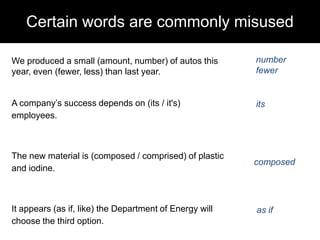 Certain words are commonly misused
We produced a small (amount, number) of autos this
year, even (fewer, less) than last year.

number
fewer

A company‘s success depends on (its / it's)
employees.

its

The new material is (composed / comprised) of plastic
and iodine.

composed

It appears (as if, like) the Department of Energy will
choose the third option.

as if

 