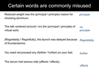 Certain words are commonly misused
Reduced weight was the (principal / principle) reason for
choosing aluminum.

principal

The talk centered (around / on) the (principal / principle) of
virtual work.

on
principle

(Regrettably / Regretfully), the launch was delayed because Regrettably
of thunderstorms.
You need not proceed any (farther / further) on your test.

further

The serum had serious side (affects / effects).
effects

 