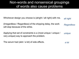Non-words and nonsensical groupings
of words also cause problems
Whichever design you choose is (alright / all right) with me.

all right

(Irregardless / Regardless) of the shipping delay, the work
will stop because of the strike.

Regardless

Applying that set of constraints is a (most unique / unique /
very unique) way to approach the problem.

unique

The serum had (alot / a lot) of side effects.

a lot

 