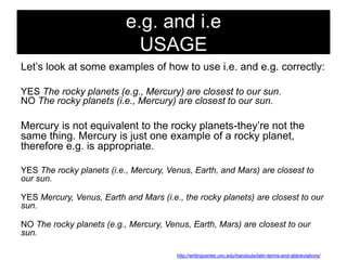 e.g. and i.e
USAGE
Let‘s look at some examples of how to use i.e. and e.g. correctly:
YES The rocky planets (e.g., Mercury) are closest to our sun.
NO The rocky planets (i.e., Mercury) are closest to our sun.

Mercury is not equivalent to the rocky planets-they‘re not the
same thing. Mercury is just one example of a rocky planet,
therefore e.g. is appropriate.
YES The rocky planets (i.e., Mercury, Venus, Earth, and Mars) are closest to
our sun.
YES Mercury, Venus, Earth and Mars (i.e., the rocky planets) are closest to our
sun.
NO The rocky planets (e.g., Mercury, Venus, Earth, Mars) are closest to our
sun.
http://writingcenter.unc.edu/handouts/latin-terms-and-abbreviations/

 