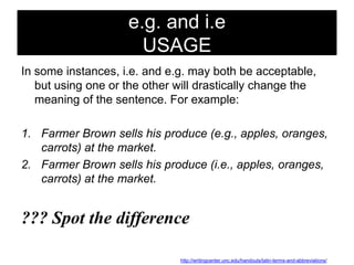 e.g. and i.e
USAGE
In some instances, i.e. and e.g. may both be acceptable,
but using one or the other will drastically change the
meaning of the sentence. For example:
1. Farmer Brown sells his produce (e.g., apples, oranges,
carrots) at the market.
2. Farmer Brown sells his produce (i.e., apples, oranges,
carrots) at the market.

??? Spot the difference
http://writingcenter.unc.edu/handouts/latin-terms-and-abbreviations/

 