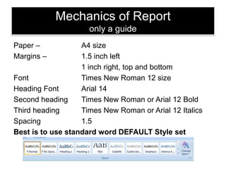 Mechanics of Report
only a guide
Paper –
Margins –

A4 size
1.5 inch left
1 inch right, top and bottom
Font
Times New Roman 12 size
Heading Font
Arial 14
Second heading
Times New Roman or Arial 12 Bold
Third heading
Times New Roman or Arial 12 Italics
Spacing
1.5
Best is to use standard word DEFAULT Style set

 