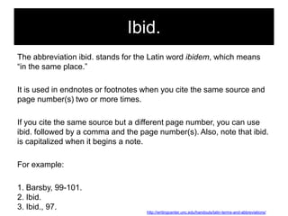 Ibid.
The abbreviation ibid. stands for the Latin word ibidem, which means
―in the same place.‖
It is used in endnotes or footnotes when you cite the same source and
page number(s) two or more times.

If you cite the same source but a different page number, you can use
ibid. followed by a comma and the page number(s). Also, note that ibid.
is capitalized when it begins a note.
For example:
1. Barsby, 99-101.
2. Ibid.
3. Ibid., 97.

http://writingcenter.unc.edu/handouts/latin-terms-and-abbreviations/

 