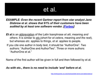 et al.
EXAMPLE: Even the recent Gartner report from star analyst Jane
Disbrow et al. shows that 61% of their customers have been
audited by at least one software vendor. [Forbes]
Et al.is an abbreviation of the Latin loanphrase et alii, meaning and
others. It is similar to etc.(short for et cetera, meaning and the rest),
but whereas etc. applies to things, et al. applies to people.
If you cite one author in body text, it should be ―AuthorOne‖. Two
authors: ―AuthorOne and AuthorTwo‖. Three or more authors:
―AuthorOne et al.‖

Name of the first author will be given in full and then followed by et al.
As with etc., there is no need to include ‘and’ before et al.
http://writingcenter.unc.edu/handouts/latin-terms-and-abbreviations/

 