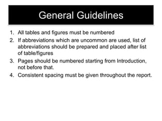 General Guidelines
1. All tables and figures must be numbered
2. If abbreviations which are uncommon are used, list of
abbreviations should be prepared and placed after list
of table/figures
3. Pages should be numbered starting from Introduction,
not before that.
4. Consistent spacing must be given throughout the report.

 
