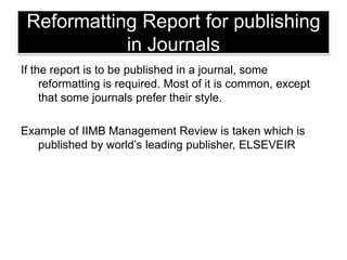 Reformatting Report for publishing
in Journals
If the report is to be published in a journal, some
reformatting is required. Most of it is common, except
that some journals prefer their style.
Example of IIMB Management Review is taken which is
published by world‘s leading publisher, ELSEVEIR

 