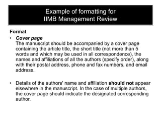 Example of formatting for
IIMB Management Review
Format
• Cover page
The manuscript should be accompanied by a cover page
containing the article title, the short title (not more than 5
words and which may be used in all correspondence), the
names and affiliations of all the authors (specify order), along
with their postal address, phone and fax numbers, and email
address.
• Details of the authors' name and affiliation should not appear
elsewhere in the manuscript. In the case of multiple authors,
the cover page should indicate the designated corresponding
author.

 
