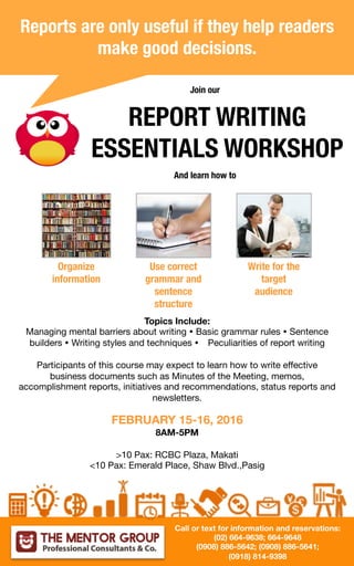Reports are only useful if they help readers
make good decisions. 
REPORT WRITING
ESSENTIALS WORKSHOP
Organize
information
Use correct
grammar and
sentence
structure 
Write for the
target
audience
Join our
And learn how to
Topics Include:
Managing mental barriers about writing Ÿ Basic grammar rules Ÿ Sentence
builders Ÿ Writing styles and techniques Ÿ Peculiarities of report writing

Participants of this course may expect to learn how to write effective
business documents such as Minutes of the Meeting, memos,
accomplishment reports, initiatives and recommendations, status reports and
newsletters. 

FEBRUARY 15-16, 2016
8AM-5PM

>10 Pax: RCBC Plaza, Makati
<10 Pax: Emerald Place, Shaw Blvd.,Pasig


Call or text for information and reservations:
(02) 664-9638; 664-9648
(0908) 886-5642; (0908) 886-5641; 
(0918) 814-9398
 