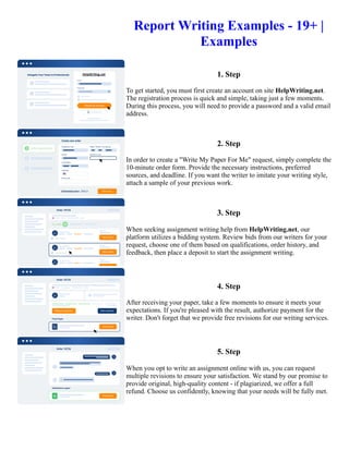 Report Writing Examples - 19+ |
Examples
1. Step
To get started, you must first create an account on site HelpWriting.net.
The registration process is quick and simple, taking just a few moments.
During this process, you will need to provide a password and a valid email
address.
2. Step
In order to create a "Write My Paper For Me" request, simply complete the
10-minute order form. Provide the necessary instructions, preferred
sources, and deadline. If you want the writer to imitate your writing style,
attach a sample of your previous work.
3. Step
When seeking assignment writing help from HelpWriting.net, our
platform utilizes a bidding system. Review bids from our writers for your
request, choose one of them based on qualifications, order history, and
feedback, then place a deposit to start the assignment writing.
4. Step
After receiving your paper, take a few moments to ensure it meets your
expectations. If you're pleased with the result, authorize payment for the
writer. Don't forget that we provide free revisions for our writing services.
5. Step
When you opt to write an assignment online with us, you can request
multiple revisions to ensure your satisfaction. We stand by our promise to
provide original, high-quality content - if plagiarized, we offer a full
refund. Choose us confidently, knowing that your needs will be fully met.
Report Writing Examples - 19+ | Examples Report Writing Examples - 19+ | Examples
 