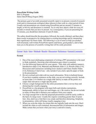 PowerPoint Writing Guide SEE-U Program James Danoff-Burg (August 2002)  The primary goal of an orally presented scientific report is to present a record of research work and to communicate ecological ideas inherent in that work in a short period of time. Usually oral presentations are created using PowerPoint and are around 15 minutes in length, so brevity and directness is essential. Try to only have about a slide for every 45 seconds or minute that you have to present. As a consequence, if you are presenting for 15 minutes, you should have between 15 and 20 slides.  The author should describe the procedures followed, the results obtained, and then place these results in perspective by relating them to existing knowledge and by interpreting their significance for future study. The following is a set of notes to help you produce well-structured, well-written PowerPoint reports (and hence, good grades!), and to help train you in the process of scientific writing that will be orally presented.  Format | Style | Intro | Methods | Results | Discussion | References | General Comments  Format  One of the most challenging components of writing a PPT presentation is the need to think modularly. Knowing what information goes where is essential.  Use the following framework for your reports:  Title slide with author(s) name(s), Introduction slides (3-4), Materials and Methods slides (1-3), Results slides (3-6), Discussion and Conclusions including Error Analysis and Future Studies Slides (3-6), Reference Cited (if any - only include if you cited a specific paper or book in the presentation)  Do not overload each slide with too much information. Write in bulleted format. If you have complete sentences on the slide, you are not writing correctly. Include no more than 3 or 4 bullets on a single slide and try to make all the points on a single slide relevant to a single specific point.  Choose a single background for the entire presentation that is not too busy and distracting but visually engaging.  PowerPoint is a fun program with many bells and whistles (animations, backgrounds, ability to layer text and images, etc.). Be creative, but do not include so many of these that it distracts your audience from your content.  Use large enough font so that the projected presentation could be easily visible in the back of a large room. Usually this requires something greater than 32 point font. Also, don't use a font that is too ornate and therefore distracting. Simplicity in presentation, while still being visually engaging is key.  When you write the slides, be certain that one logically leads into the next. Don't include the slides as self-contained, disconnected bits of information and images. Make certain that you know what your story is and tell it clearly.  Style & Content  Avoid footnotes  Write in the past tense  Use a heading for each slide  Underscore Latin genus and species names. Be certain to put the Genus name in upper case and the species name in lower case. For example: Homo sapiens  Avoid long, complex statements - break these down into several subcomponents, each with a separate bulleted entry  Check for excessive use of commas and conjunctions (“and”, “but”, “or”) - you can often split these points into several  Avoid excessive use of nouns as adjectives  Use positive statements and avoid non-committal statements (e.g. use “the data indicate...” rather than “the data could possibly suggest...”)  Avoid non-informative abbreviations such as “etc.”, or “and so on”  Reduce jargon to a minimum  Avoid repeating facts and thoughts  Be concise and succinct - don’t pad out your report with irrelevant data or discussion or images  Above all, produce accurate, clear, and concise writing  Introduction  In this section state the nature of the problem, the aims and objectives of the study, and brief background information  Provide the context for the study you will be presenting - why is what you are doing relevant to other scientific work? How does it relate to this other work?  Include the justification and relevance of the study  Try to answer the following questions:  why do the study?  what is the existing state of knowledge of this topic? (restrict background information to that which is pertinent to the research problem) what are the specific objectives?  Clearly state the question that you sought to answer  Materials and Methods  State the hypotheses you tested  Include a description of the procedure you used that would enable a reader to duplicate the study to ensure repeatability  This will include data collection techniques, the equipment used, the experimental design, characterization of the location of the study, and the methods used to record, summarize, and analyze data  Minimize descriptions of well known procedures and use references where appropriate  Use figures to explain experimental set-up where appropriate  Results  Start your results section with a text slide summarizing what it is that you found - in subsequent slides, you will present graphs with the data to back up the points that you make on this slide  Summarize the data generated with tables, figures and descriptive text  Do not include raw data  Describe your data and the patterns, trends, and relationships observed  Proceed from most general features of the data to more specific results  Use graphics to display data in preference to tables whenever feasible  Use clear, concise, descriptive titles and explanatory legends for tables and figures  Ensure all axes of graphs are labeled and that units are identified in all tables and figures  The results section should be free of interpretation of data  Discussion and Conclusions  This section should include an interpretation and evaluation of the results  Compare with other studies and draw conclusions based on your findings - refer back to the review material you presented in your introduction in this section as well  Refer back to the original hypotheses you were testing  Draw positive conclusions wherever possible  Identify sources of error and any inadequacies of your techniques  Speculate on the broader meanings of the conclusions drawn  Address any future study that your research suggests  References Cited  List all the references cited in the text and only the references you cited in your text - if you did not cite any references, you don't need a references slide  Cite references in text by author(s) and date  If there are three or more authors of a reference abbreviate by first author surname followed by “et al.”  (e.g. “Smith et al. (1995) state that...”)  All references should be listed in full, alphabetically by first author in the Reference Cited section  Be consistent with format  Only use references pertinent to your study and your data  General Comments  Use and evaluate all the data you report and do not be discouraged if your results differ from published studies or from what you expected - YOUR DATA DO NOT LIE, they may be inaccurate because of experimental design problems, but they do not lie  Justify all tables and figures by discussing their content and labeling them clearly  Be creative in your presentation of data, your analysis, and your interpretation of data - play around with different variations before completing your report  Do not force conclusions from your data or fudge data by omitting that which does not support pre-conceived conclusions  Make sure all calculations and analyses are relevant to the hypotheses you are testing and the overall objectives of the study  Justify your ideas and conclusions with data, facts, and background literature and with sound reasoning  Keep the different sections of the report discrete, i.e. methods in the methods section, results in the results section, and leave discussion and interpretation of those results for the discussion section  Plan your writing:  organize your thoughts and data, and sketch the report before actually writing.  This will help maximize your time efficiency and lead to a concise, well structured report  All Materials Copyright © 2002 by J. Danoff-Burg. All Rights Reserved.  