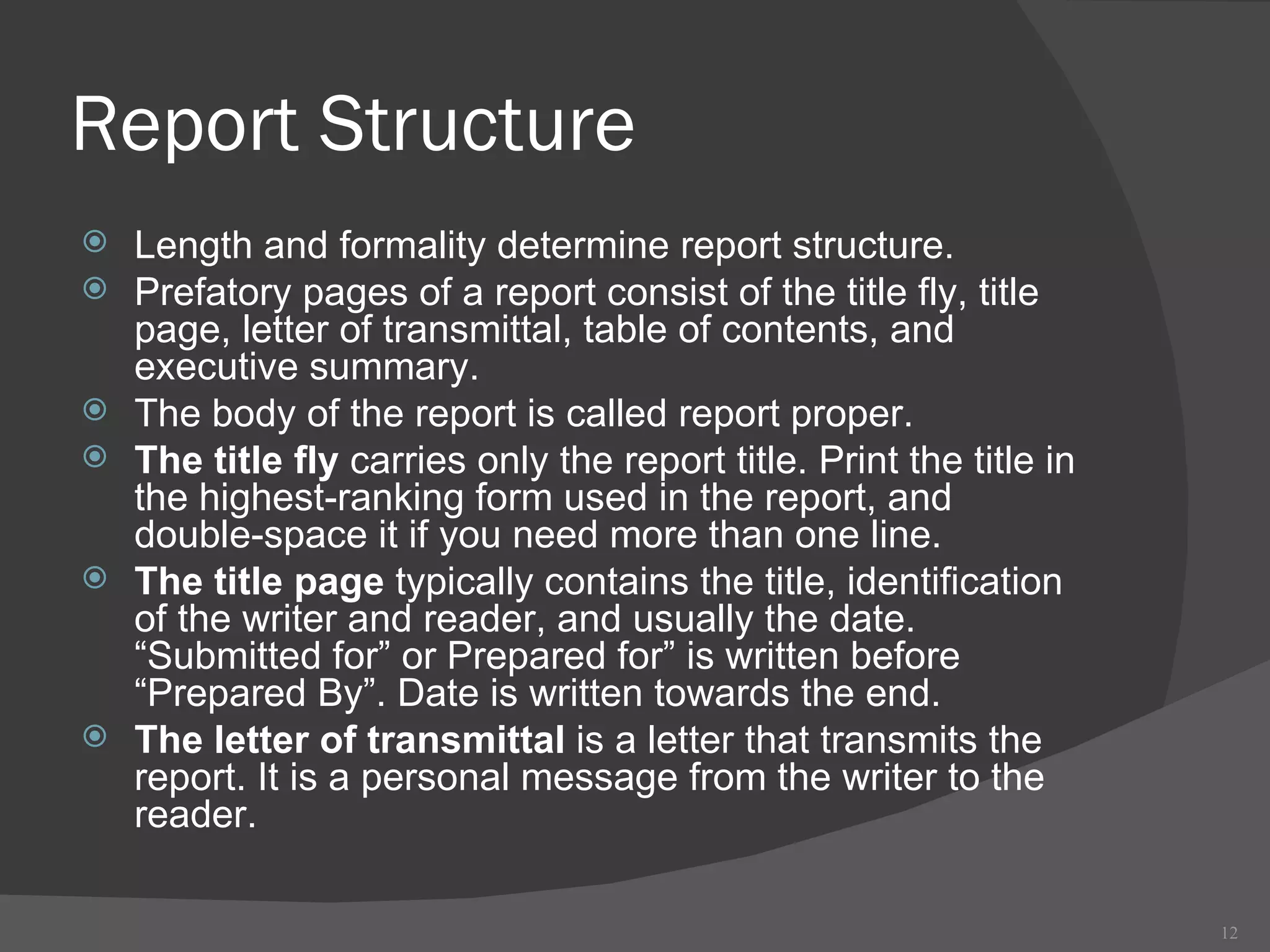 Report Structure Length and formality determine report structure. Prefatory pages of a report consist of the title fly, title page, letter of transmittal, table of contents, and executive summary. The body of the report is called report proper. The title fly  carries only the report title. Print the title in the highest-ranking form used in the report, and double-space it if you need more than one line.  The title page  typically contains the title, identification of the writer and reader, and usually the date. “Submitted for” or Prepared for” is written before “Prepared By”. Date is written towards the end. The letter of transmittal  is a letter that transmits the report. It is a personal message from the writer to the reader.  