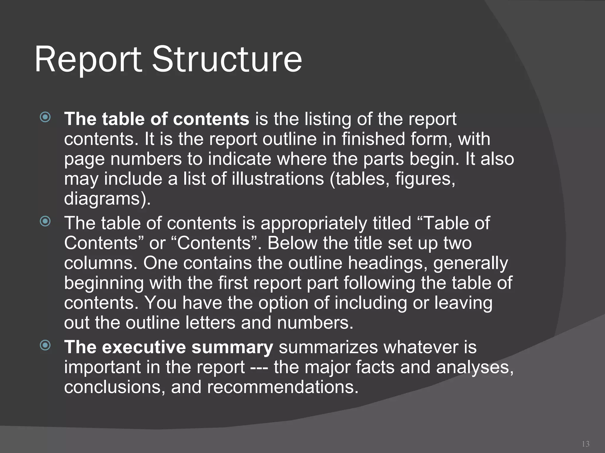 Report Structure The table of contents  is the listing of the report contents. It is the report outline in finished form, with page numbers to indicate where the parts begin. It also may include a list of illustrations (tables, figures, diagrams). The table of contents is appropriately titled “Table of Contents” or “Contents”. Below the title set up two columns. One contains the outline headings, generally beginning with the first report part following the table of contents. You have the option of including or leaving out the outline letters and numbers.  The executive summary  summarizes whatever is important in the report --- the major facts and analyses, conclusions, and recommendations.  
