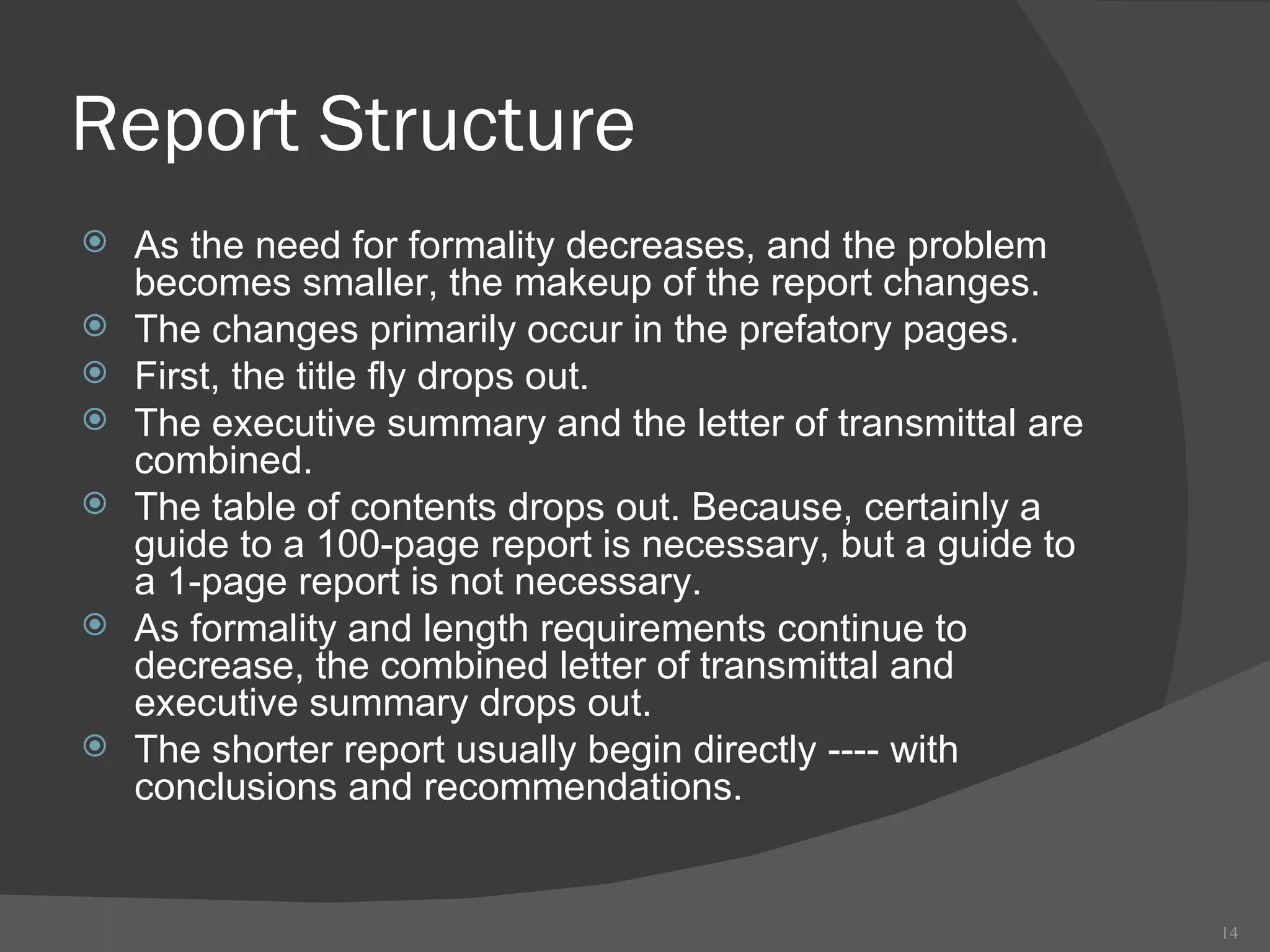 Report Structure As the need for formality decreases, and the problem becomes smaller, the makeup of the report changes.  The changes primarily occur in the prefatory pages.  First, the title fly drops out.  The executive summary and the letter of transmittal are combined.  The table of contents drops out. Because, certainly a guide to a 100-page report is necessary, but a guide to a 1-page report is not necessary.  As formality and length requirements continue to decrease, the combined letter of transmittal and executive summary drops out.  The shorter report usually begin directly ---- with conclusions and recommendations.  